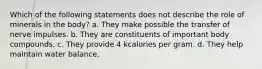 Which of the following statements does not describe the role of minerals in the body? a. They make possible the transfer of nerve impulses. b. They are constituents of important body compounds. c. They provide 4 kcalories per gram. d. They help maintain water balance.