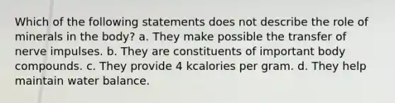 Which of the following statements does not describe the role of minerals in the body? a. They make possible the transfer of nerve impulses. b. They are constituents of important body compounds. c. They provide 4 kcalories per gram. d. They help maintain water balance.