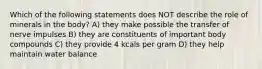 Which of the following statements does NOT describe the role of minerals in the body? A) they make possible the transfer of nerve impulses B) they are constituents of important body compounds C) they provide 4 kcals per gram D) they help maintain water balance