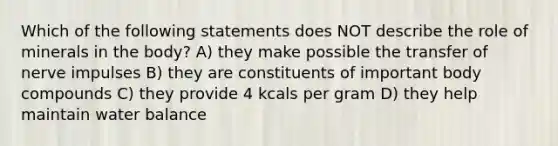 Which of the following statements does NOT describe the role of minerals in the body? A) they make possible the transfer of nerve impulses B) they are constituents of important body compounds C) they provide 4 kcals per gram D) they help maintain water balance