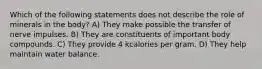 Which of the following statements does not describe the role of minerals in the body? A) They make possible the transfer of nerve impulses. B) They are constituents of important body compounds. C) They provide 4 kcalories per gram. D) They help maintain water balance.