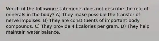 Which of the following statements does not describe the role of minerals in the body? A) They make possible the transfer of nerve impulses. B) They are constituents of important body compounds. C) They provide 4 kcalories per gram. D) They help maintain water balance.