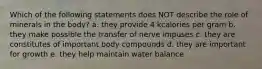 Which of the following statements does NOT describe the role of minerals in the body? a. they provide 4 kcalories per gram b. they make possible the transfer of nerve impuses c. they are constitutes of important body compounds d. they are important for growth e. they help maintain water balance