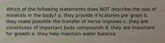 Which of the following statements does NOT describe the role of minerals in the body? a. they provide 4 kcalories per gram b. they make possible the transfer of nerve impuses c. they are constitutes of important body compounds d. they are important for growth e. they help maintain water balance