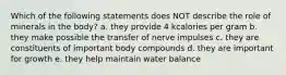 Which of the following statements does NOT describe the role of minerals in the body? a. they provide 4 kcalories per gram b. they make possible the transfer of nerve impulses c. they are constituents of important body compounds d. they are important for growth e. they help maintain water balance