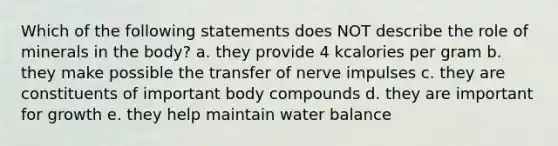 Which of the following statements does NOT describe the role of minerals in the body? a. they provide 4 kcalories per gram b. they make possible the transfer of nerve impulses c. they are constituents of important body compounds d. they are important for growth e. they help maintain water balance