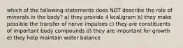 which of the following statements does NOT describe the role of minerals in the body? a) they provide 4 kcal/gram b) they make possible the transfer of nerve impulses c) they are constituents of important body compounds d) they are important for growth e) they help maintain water balance