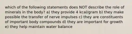 which of the following statements does NOT describe the role of minerals in the body? a) they provide 4 kcal/gram b) they make possible the transfer of nerve impulses c) they are constituents of important body compounds d) they are important for growth e) they help maintain water balance