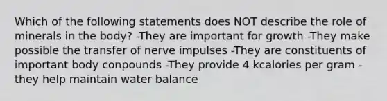 Which of the following statements does NOT describe the role of minerals in the body? -They are important for growth -They make possible the transfer of nerve impulses -They are constituents of important body conpounds -They provide 4 kcalories per gram -they help maintain water balance