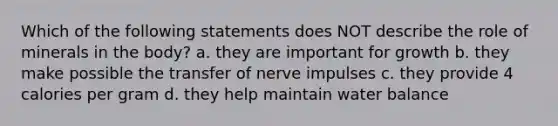 Which of the following statements does NOT describe the role of minerals in the body? a. they are important for growth b. they make possible the transfer of nerve impulses c. they provide 4 calories per gram d. they help maintain water balance