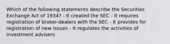 Which of the following statements describe the Securities Exchange Act of 1934? - It created the SEC - It requires registration of broker-dealers with the SEC - It provides for registration of new issues - It regulates the activities of investment advisers