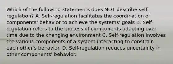 Which of the following statements does NOT describe self-regulation? A. Self-regulation facilitates the coordination of components' behavior to achieve the systems' goals B. Self-regulation refers to the process of components adapting over time due to the changing environment C. Self-regulation involves the various components of a system interacting to constrain each other's behavior. D. Self-regulation reduces uncertainty in other components' behavior.