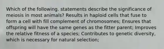 Which of the following. statements describe the significance of meiosis in most animals? Results in haploid cells that fuse to form a cell with fill complement of chromosomes; Ensures that offspring will have the same genes as the fitter parent; Improves the relative fitness of a species; Contributes to genetic diversity, which is necessary for natural selection;