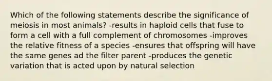 Which of the following statements describe the significance of meiosis in most animals? -results in haploid cells that fuse to form a cell with a full complement of chromosomes -improves the relative fitness of a species -ensures that offspring will have the same genes ad the filter parent -produces the genetic variation that is acted upon by natural selection