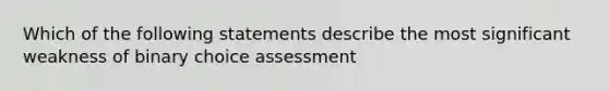 Which of the following statements describe the most significant weakness of binary choice assessment