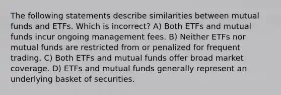 The following statements describe similarities between mutual funds and ETFs. Which is incorrect? A) Both ETFs and mutual funds incur ongoing management fees. B) Neither ETFs nor mutual funds are restricted from or penalized for frequent trading. C) Both ETFs and mutual funds offer broad market coverage. D) ETFs and mutual funds generally represent an underlying basket of securities.