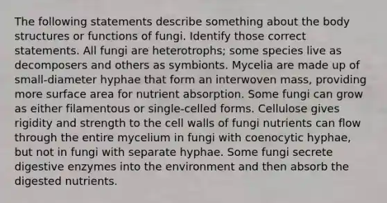 The following statements describe something about the body structures or functions of fungi. Identify those correct statements. All fungi are heterotrophs; some species live as decomposers and others as symbionts. Mycelia are made up of small-diameter hyphae that form an interwoven mass, providing more surface area for nutrient absorption. Some fungi can grow as either filamentous or single-celled forms. Cellulose gives rigidity and strength to the cell walls of fungi nutrients can flow through the entire mycelium in fungi with coenocytic hyphae, but not in fungi with separate hyphae. Some fungi secrete digestive enzymes into the environment and then absorb the digested nutrients.