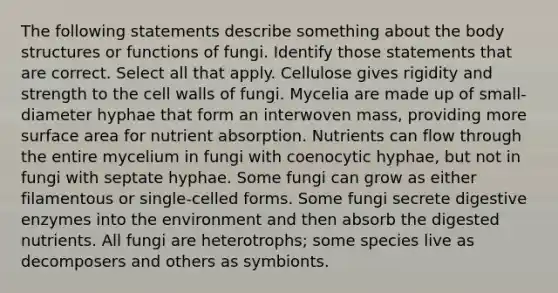 The following statements describe something about the body structures or functions of fungi. Identify those statements that are correct. Select all that apply. Cellulose gives rigidity and strength to the cell walls of fungi. Mycelia are made up of small-diameter hyphae that form an interwoven mass, providing more surface area for nutrient absorption. Nutrients can flow through the entire mycelium in fungi with coenocytic hyphae, but not in fungi with septate hyphae. Some fungi can grow as either filamentous or single-celled forms. Some fungi secrete <a href='https://www.questionai.com/knowledge/kK14poSlmL-digestive-enzymes' class='anchor-knowledge'>digestive enzymes</a> into the environment and then absorb the digested nutrients. All fungi are heterotrophs; some species live as decomposers and others as symbionts.