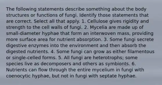 The following statements describe something about the body structures or functions of fungi. Identify those statements that are correct. Select all that apply. 1. Cellulose gives rigidity and strength to the cell walls of fungi. 2. Mycelia are made up of small-diameter hyphae that form an interwoven mass, providing more <a href='https://www.questionai.com/knowledge/kEtsSAPENL-surface-area' class='anchor-knowledge'>surface area</a> for nutrient absorption. 3. Some fungi secrete <a href='https://www.questionai.com/knowledge/kK14poSlmL-digestive-enzymes' class='anchor-knowledge'>digestive enzymes</a> into the environment and then absorb the digested nutrients. 4. Some fungi can grow as either filamentous or single-celled forms. 5. All fungi are heterotrophs; some species live as decomposers and others as symbionts. 6. Nutrients can flow through the entire mycelium in fungi with coenocytic hyphae, but not in fungi with septate hyphae.