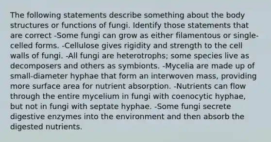 The following statements describe something about the body structures or functions of fungi. Identify those statements that are correct -Some fungi can grow as either filamentous or single-celled forms. -Cellulose gives rigidity and strength to the cell walls of fungi. -All fungi are heterotrophs; some species live as decomposers and others as symbionts. -Mycelia are made up of small-diameter hyphae that form an interwoven mass, providing more surface area for nutrient absorption. -Nutrients can flow through the entire mycelium in fungi with coenocytic hyphae, but not in fungi with septate hyphae. -Some fungi secrete digestive enzymes into the environment and then absorb the digested nutrients.