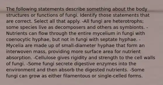 The following statements describe something about the body structures or functions of fungi. Identify those statements that are correct. Select all that apply. -All fungi are heterotrophs; some species live as decomposers and others as symbionts. -Nutrients can flow through the entire mycelium in fungi with coenocytic hyphae, but not in fungi with septate hyphae. -Mycelia are made up of small-diameter hyphae that form an interwoven mass, providing more <a href='https://www.questionai.com/knowledge/kEtsSAPENL-surface-area' class='anchor-knowledge'>surface area</a> for nutrient absorption. -Cellulose gives rigidity and strength to the cell walls of fungi. -Some fungi secrete <a href='https://www.questionai.com/knowledge/kK14poSlmL-digestive-enzymes' class='anchor-knowledge'>digestive enzymes</a> into the environment and then absorb the digested nutrients. -Some fungi can grow as either filamentous or single-celled forms.