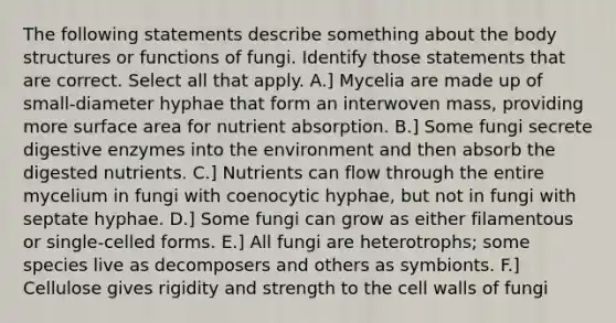 The following statements describe something about the body structures or functions of fungi. Identify those statements that are correct. Select all that apply. A.] Mycelia are made up of small-diameter hyphae that form an interwoven mass, providing more <a href='https://www.questionai.com/knowledge/kEtsSAPENL-surface-area' class='anchor-knowledge'>surface area</a> for nutrient absorption. B.] Some fungi secrete <a href='https://www.questionai.com/knowledge/kK14poSlmL-digestive-enzymes' class='anchor-knowledge'>digestive enzymes</a> into the environment and then absorb the digested nutrients. C.] Nutrients can flow through the entire mycelium in fungi with coenocytic hyphae, but not in fungi with septate hyphae. D.] Some fungi can grow as either filamentous or single-celled forms. E.] All fungi are heterotrophs; some species live as decomposers and others as symbionts. F.] Cellulose gives rigidity and strength to the cell walls of fungi