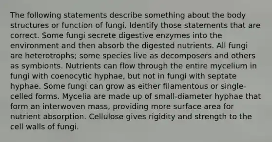 The following statements describe something about the body structures or function of fungi. Identify those statements that are correct. Some fungi secrete digestive enzymes into the environment and then absorb the digested nutrients. All fungi are heterotrophs; some species live as decomposers and others as symbionts. Nutrients can flow through the entire mycelium in fungi with coenocytic hyphae, but not in fungi with septate hyphae. Some fungi can grow as either filamentous or single-celled forms. Mycelia are made up of small-diameter hyphae that form an interwoven mass, providing more surface area for nutrient absorption. Cellulose gives rigidity and strength to the cell walls of fungi.