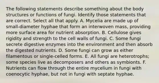 The following statements describe something about the body structures or functions of fungi. Identify those statements that are correct. Select all that apply. A. Mycelia are made up of small-diameter hyphae that form an interwoven mass, providing more surface area for nutrient absorption. B. Cellulose gives rigidity and strength to the cell walls of fungi. C. Some fungi secrete digestive enzymes into the environment and then absorb the digested nutrients. D. Some fungi can grow as either filamentous or single-celled forms. E. All fungi are heterotrophs; some species live as decomposers and others as symbionts. F. Nutrients can flow through the entire mycelium in fungi with coenocytic hyphae, but not in fungi with septate hyphae.