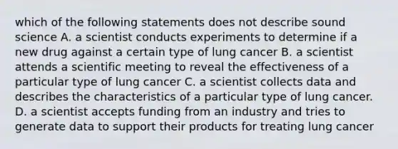 which of the following statements does not describe sound science A. a scientist conducts experiments to determine if a new drug against a certain type of lung cancer B. a scientist attends a scientific meeting to reveal the effectiveness of a particular type of lung cancer C. a scientist collects data and describes the characteristics of a particular type of lung cancer. D. a scientist accepts funding from an industry and tries to generate data to support their products for treating lung cancer