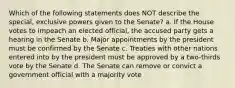 Which of the following statements does NOT describe the special, exclusive powers given to the Senate? a. If the House votes to impeach an elected official, the accused party gets a hearing in the Senate b. Major appointments by the president must be confirmed by the Senate c. Treaties with other nations entered into by the president must be approved by a two-thirds vote by the Senate d. The Senate can remove or convict a government official with a majority vote