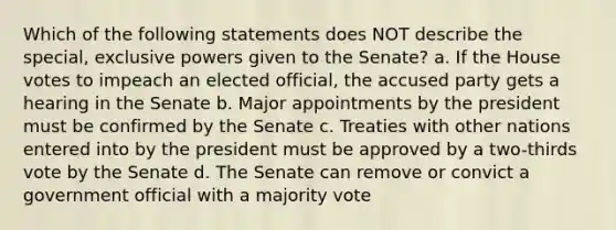 Which of the following statements does NOT describe the special, exclusive powers given to the Senate? a. If the House votes to impeach an elected official, the accused party gets a hearing in the Senate b. Major appointments by the president must be confirmed by the Senate c. Treaties with other nations entered into by the president must be approved by a two-thirds vote by the Senate d. The Senate can remove or convict a government official with a majority vote