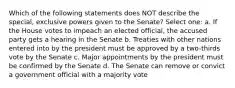 Which of the following statements does NOT describe the special, exclusive powers given to the Senate? Select one: a. If the House votes to impeach an elected official, the accused party gets a hearing in the Senate b. Treaties with other nations entered into by the president must be approved by a two-thirds vote by the Senate c. Major appointments by the president must be confirmed by the Senate d. The Senate can remove or convict a government official with a majority vote