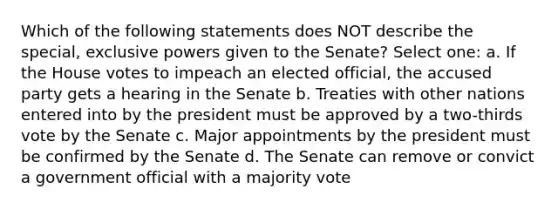 Which of the following statements does NOT describe the special, exclusive powers given to the Senate? Select one: a. If the House votes to impeach an elected official, the accused party gets a hearing in the Senate b. Treaties with other nations entered into by the president must be approved by a two-thirds vote by the Senate c. Major appointments by the president must be confirmed by the Senate d. The Senate can remove or convict a government official with a majority vote