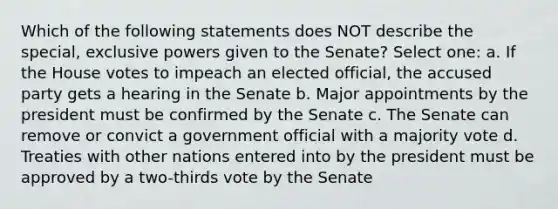 Which of the following statements does NOT describe the special, exclusive powers given to the Senate? Select one: a. If the House votes to impeach an elected official, the accused party gets a hearing in the Senate b. Major appointments by the president must be confirmed by the Senate c. The Senate can remove or convict a government official with a majority vote d. Treaties with other nations entered into by the president must be approved by a two-thirds vote by the Senate