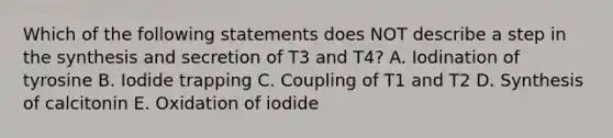 Which of the following statements does NOT describe a step in the synthesis and secretion of T3 and T4? A. Iodination of tyrosine B. Iodide trapping C. Coupling of T1 and T2 D. Synthesis of calcitonin E. Oxidation of iodide