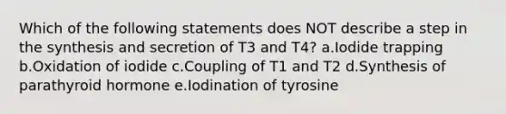 Which of the following statements does NOT describe a step in the synthesis and secretion of T3 and T4? a.Iodide trapping b.Oxidation of iodide c.Coupling of T1 and T2 d.Synthesis of parathyroid hormone e.Iodination of tyrosine