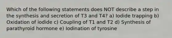 Which of the following statements does NOT describe a step in the synthesis and secretion of T3 and T4? a) Iodide trapping b) Oxidation of iodide c) Coupling of T1 and T2 d) Synthesis of parathyroid hormone e) Iodination of tyrosine