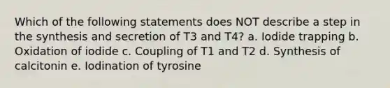 Which of the following statements does NOT describe a step in the synthesis and secretion of T3 and T4? a. Iodide trapping b. Oxidation of iodide c. Coupling of T1 and T2 d. Synthesis of calcitonin e. Iodination of tyrosine