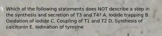 Which of the following statements does NOT describe a step in the synthesis and secretion of T3 and T4? A. Iodide trapping B. Oxidation of iodide C. Coupling of T1 and T2 D. Synthesis of calcitonin E. Iodination of tyrosine