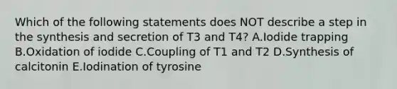 Which of the following statements does NOT describe a step in the synthesis and secretion of T3 and T4? A.Iodide trapping B.Oxidation of iodide C.Coupling of T1 and T2 D.Synthesis of calcitonin E.Iodination of tyrosine