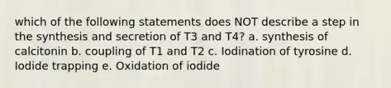 which of the following statements does NOT describe a step in the synthesis and secretion of T3 and T4? a. synthesis of calcitonin b. coupling of T1 and T2 c. Iodination of tyrosine d. Iodide trapping e. Oxidation of iodide