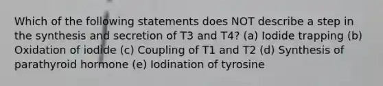 Which of the following statements does NOT describe a step in the synthesis and secretion of T3 and T4? (a) Iodide trapping (b) Oxidation of iodide (c) Coupling of T1 and T2 (d) Synthesis of parathyroid hormone (e) Iodination of tyrosine