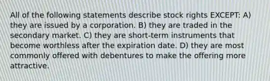 All of the following statements describe stock rights EXCEPT: A) they are issued by a corporation. B) they are traded in the secondary market. C) they are short-term instruments that become worthless after the expiration date. D) they are most commonly offered with debentures to make the offering more attractive.