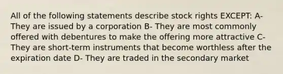 All of the following statements describe stock rights EXCEPT: A- They are issued by a corporation B- They are most commonly offered with debentures to make the offering more attractive C- They are short-term instruments that become worthless after the expiration date D- They are traded in the secondary market