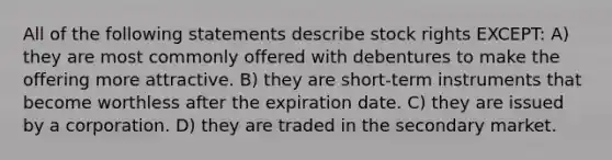 All of the following statements describe stock rights EXCEPT: A) they are most commonly offered with debentures to make the offering more attractive. B) they are short-term instruments that become worthless after the expiration date. C) they are issued by a corporation. D) they are traded in the secondary market.