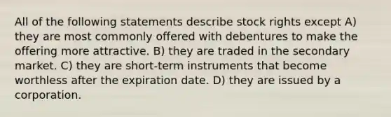 All of the following statements describe stock rights except A) they are most commonly offered with debentures to make the offering more attractive. B) they are traded in the secondary market. C) they are short-term instruments that become worthless after the expiration date. D) they are issued by a corporation.