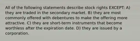 All of the following statements describe stock rights EXCEPT: A) they are traded in the secondary market. B) they are most commonly offered with debentures to make the offering more attractive. C) they are short-term instruments that become worthless after the expiration date. D) they are issued by a corporation.