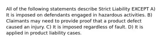 All of the following statements describe Strict Liability EXCEPT A) It is imposed on defendants engaged in hazardous activities. B) Claimants may need to provide proof that a product defect caused an injury. C) It is imposed regardless of fault. D) It is applied in product liability cases.