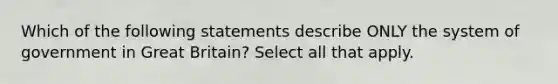 Which of the following statements describe ONLY the system of government in Great Britain? Select all that apply.