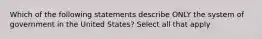 Which of the following statements describe ONLY the system of government in the United States? Select all that apply